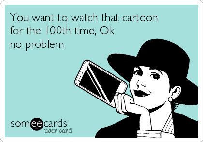 You want to watch that cartoon
for the 100th time, Ok
no problem