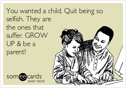 You wanted a child. Quit being so
selfish. They are
the ones that
suffer. GROW
UP & be a
parent! 