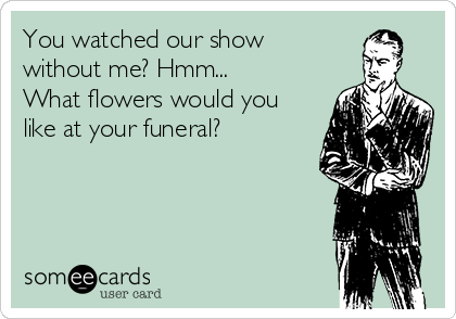 You watched our show
without me? Hmm...
What flowers would you
like at your funeral?