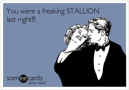 You were a freaking STALLION
last night!!!