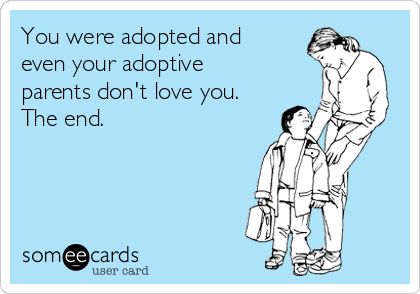 You were adopted and
even your adoptive
parents don't love you.
The end.