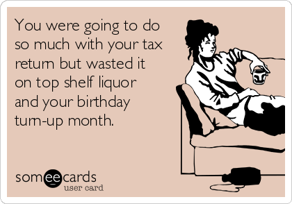 You were going to do
so much with your tax
return but wasted it
on top shelf liquor
and your birthday
turn-up month.  