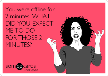 You were offline for
2 minutes. WHAT
DID YOU EXPECT
ME TO DO
FOR THOSE 2
MINUTES?