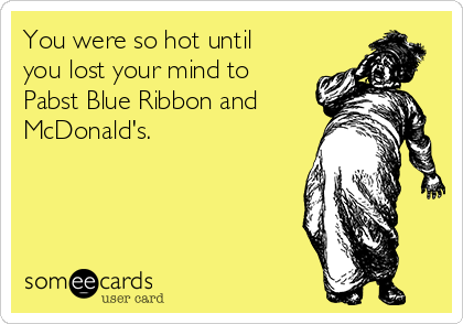 You were so hot until
you lost your mind to
Pabst Blue Ribbon and
McDonald's.