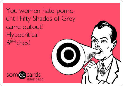 You women hate porno,
until Fifty Shades of Grey
came outout!
Hypocritical
B**ches!