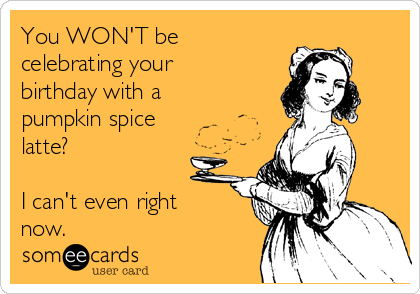 You WON'T be
celebrating your
birthday with a
pumpkin spice
latte? 

I can't even right
now. 