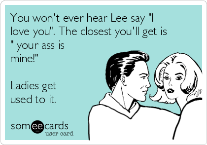 You won't ever hear Lee say "I
love you". The closest you'll get is
" your ass is
mine!"

Ladies get
used to it.