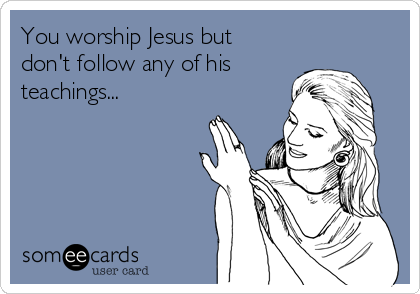 You worship Jesus but
don't follow any of his
teachings...