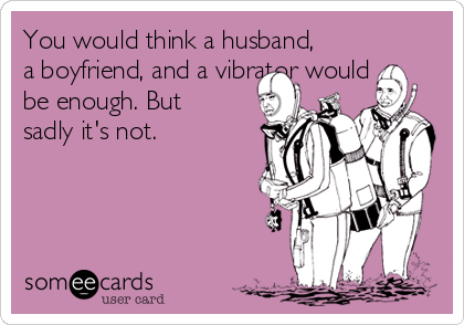 You would think a husband,
a boyfriend, and a vibrator would
be enough. But
sadly it's not.
