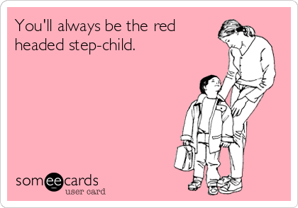You'll always be the red
headed step-child.