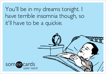 You'll be in my dreams tonight. I
have terrible insomnia though, so
it'll have to be a quickie. 