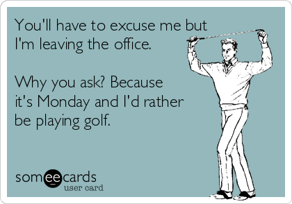 You'll have to excuse me but
I'm leaving the office.

Why you ask? Because
it's Monday and I'd rather
be playing golf.
