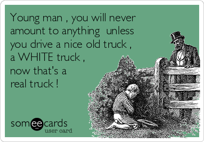 Young man , you will never
amount to anything  unless
you drive a nice old truck ,
a WHITE truck ,
now that's a
real truck !