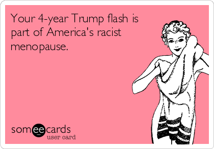 Your 4-year Trump flash is
part of America's racist
menopause. 