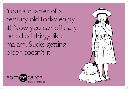 Your a quarter of a
century old today enjoy
it! Now you can officially
be called things like
ma'am. Sucks getting
older doesn't it!