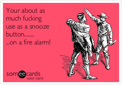 Your about as
much fucking
use as a snooze
button........
...on a fire alarm!
