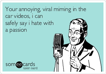 Your annoying, viral miming in the
car videos, i can
safely say i hate with
a passion