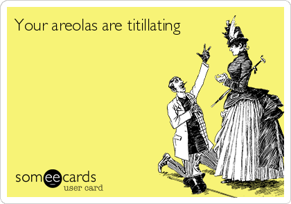 Your areolas are titillating
