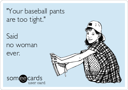 Your baseball pants are too tight. said no woman ever.