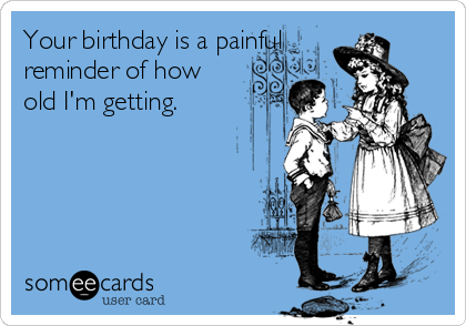 Your birthday is a painful
reminder of how
old I'm getting. 