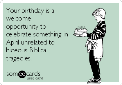 Your birthday is a
welcome
opportunity to
celebrate something in
April unrelated to
hideous Biblical
tragedies.