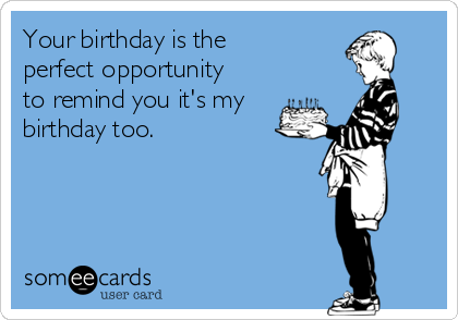 Your birthday is the
perfect opportunity
to remind you it's my
birthday too.