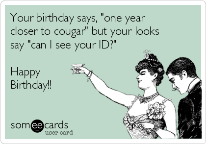 Your birthday says, "one year
closer to cougar" but your looks
say "can I see your ID?"

Happy
Birthday!!
