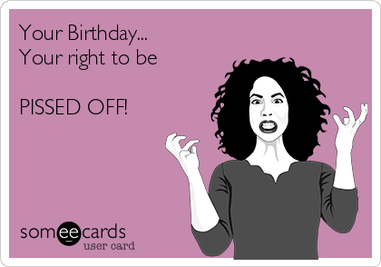 Your Birthday...
Your right to be 

PISSED OFF!
