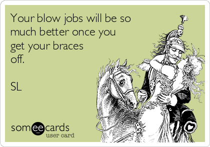Your blow jobs will be so
much better once you
get your braces
off. 

SL