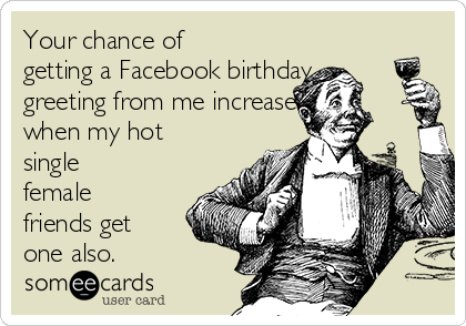 Your chance of
getting a Facebook birthday
greeting from me increases
when my hot
single
female
friends get
one also.