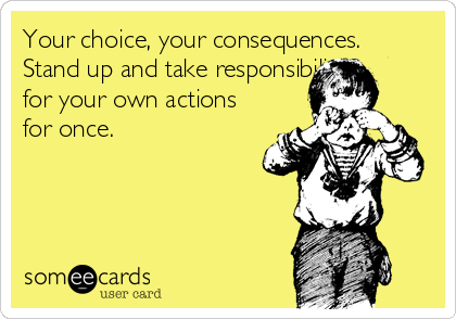 Your choice, your consequences.
Stand up and take responsibility
for your own actions
for once.