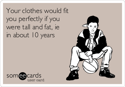 Your clothes would fit
you perfectly if you
were tall and fat, ie
in about 10 years