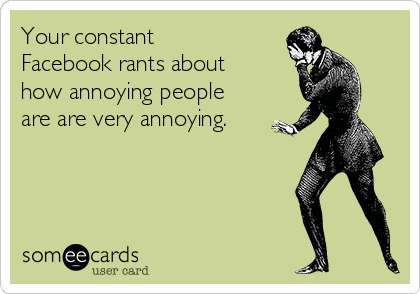 Your constant
Facebook rants about
how annoying people
are are very annoying.