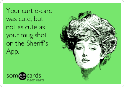 Your curt e-card
was cute, but
not as cute as
your mug shot
on the Sheriff's
App.
