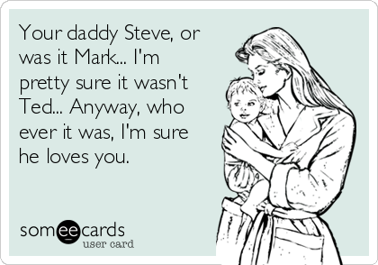 Your daddy Steve, or
was it Mark... I'm
pretty sure it wasn't
Ted... Anyway, who
ever it was, I'm sure
he loves you.