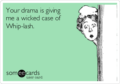 Your drama is giving
me a wicked case of
Whip-lash.