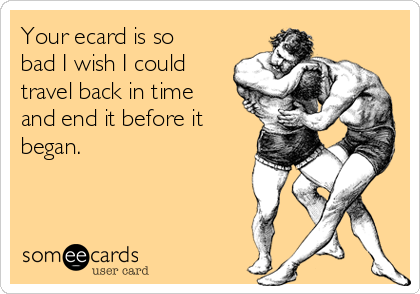 Your ecard is so
bad I wish I could
travel back in time
and end it before it
began.