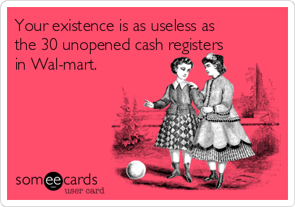 Your existence is as useless as
the 30 unopened cash registers
in Wal-mart.