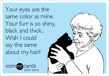 Your eyes are the
same color as mine.
Your furr is so shiny,
black and thick...
Wish I could
say the same
about my hair!