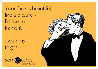 Your face is beautiful,
like a picture -
I'd like to 
frame it...

...with my 
thighs!!!