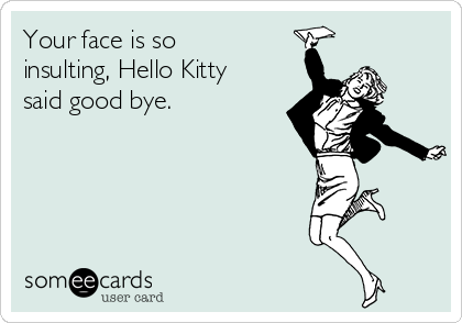 Your face is so
insulting, Hello Kitty
said good bye.