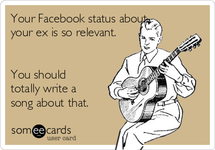 Your Facebook status about
your ex is so relevant.


You should
totally write a
song about that. 
