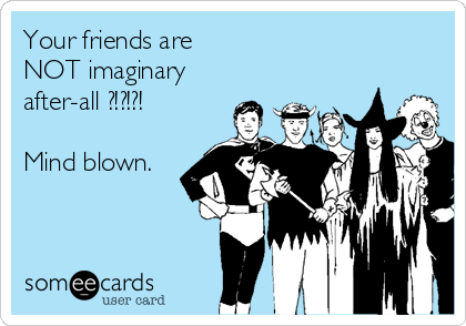 Your friends are
NOT imaginary
after-all ?!?!?!

Mind blown.