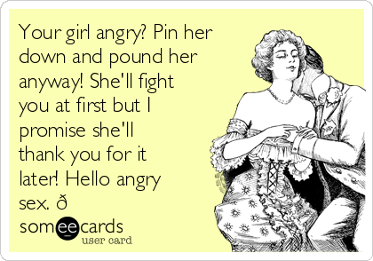 Your girl angry? Pin her
down and pound her
anyway! She'll fight
you at first but I 
promise she'll
thank you for it
later! Hello angry
sex. 