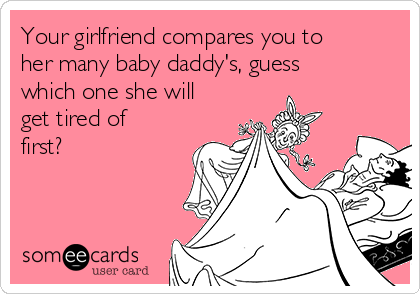 Your girlfriend compares you to
her many baby daddy's, guess
which one she will
get tired of
first?
