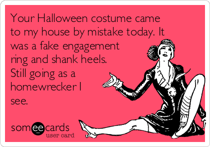 Your Halloween costume came
to my house by mistake today. It
was a fake engagement
ring and shank heels.
Still going as a
homewrecker I
see. 