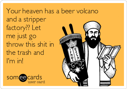Your heaven has a beer volcano
and a stripper
factory?? Let
me just go
throw this shit in
the trash and
I'm in!