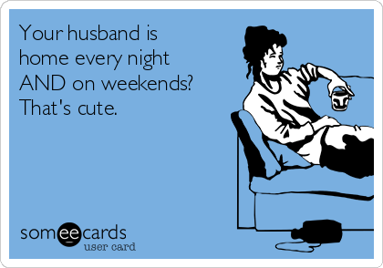 Your husband is
home every night
AND on weekends? 
That's cute.