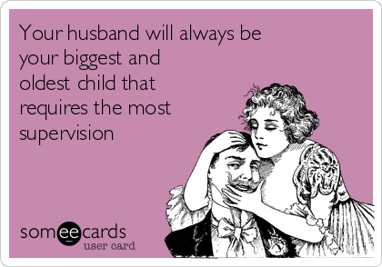 Your husband will always be
your biggest and
oldest child that
requires the most
supervision