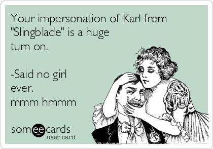 Your impersonation of Karl from
"Slingblade" is a huge
turn on.

-Said no girl
ever. 
mmm hmmm